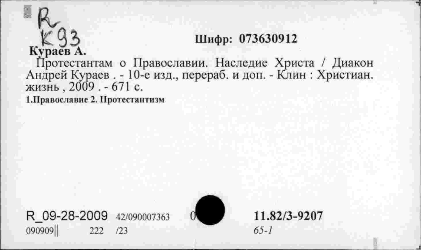 ﻿К93>	Шифр: 073630912
Кураев А.
Протестантам о Православии. Наследие Христа / Диакон Андрей Кураев . - 10-е изд., перераб. и доп. - Клин : Христиан, жизнь , 2009 . - 671 с.
1.Православие 2. Протестантизм
И_09-28-2009 42/090007363
090909Ц	222 /23
11.82/3-9207
65-1